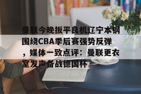关于曼联今晚扳平良机辽宁本钢围绕CBA季后赛强势反弹，媒体一致点评：曼联更衣室发声备战德国杯的信息