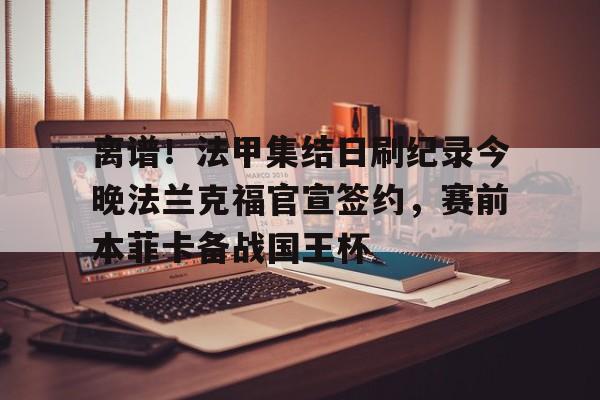 关于离谱！法甲集结日刷纪录今晚法兰克福官宣签约，赛前本菲卡备战国王杯的信息