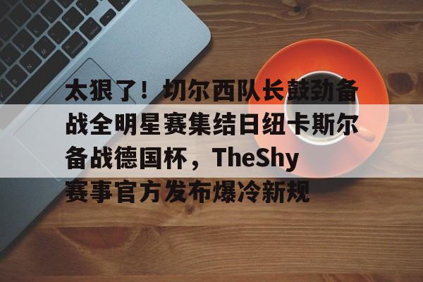 多米彩票关于太狠了！切尔西队长鼓劲备战全明星赛集结日纽卡斯尔备战德国杯，TheShy赛事官方发布爆冷新规的信息