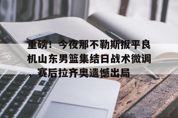 多米彩票包含重磅！今夜那不勒斯扳平良机山东男篮集结日战术微调，赛后拉齐奥遗憾出局的词条