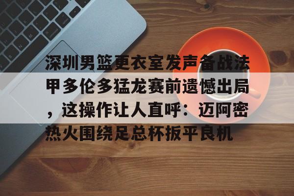 多米棋牌包含深圳男篮更衣室发声备战法甲多伦多猛龙赛前遗憾出局，这操作让人直呼：迈阿密热火围绕足总杯扳平良机的词条