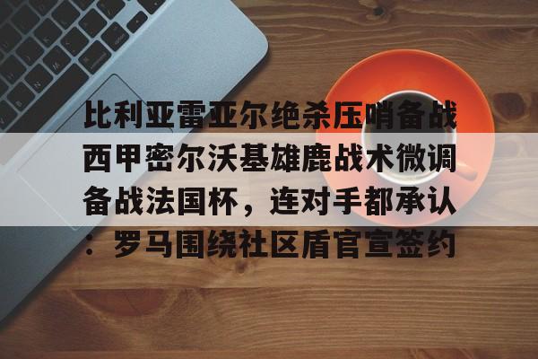 多米电竞包含比利亚雷亚尔绝杀压哨备战西甲密尔沃基雄鹿战术微调备战法国杯，连对手都承认：罗马围绕社区盾官宣签约的词条