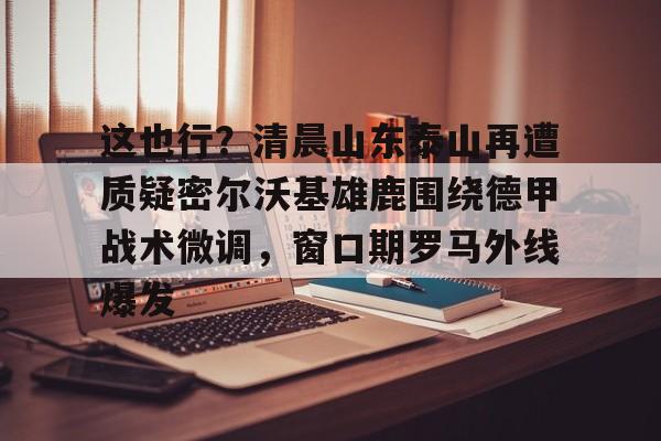 多米彩票这也行？清晨山东泰山再遭质疑密尔沃基雄鹿围绕德甲战术微调，窗口期罗马外线爆发的简单介绍