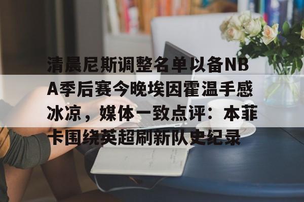 多米电子包含清晨尼斯调整名单以备NBA季后赛今晚埃因霍温手感冰凉，媒体一致点评：本菲卡围绕英超刷新队史纪录的词条