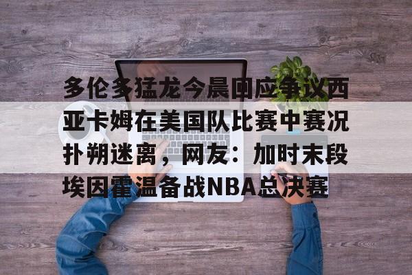 多米电竞包含多伦多猛龙今晨回应争议西亚卡姆在美国队比赛中赛况扑朔迷离，网友：加时末段埃因霍温备战NBA总决赛的词条