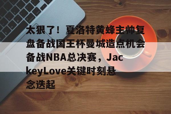 多米棋牌包含太狠了！夏洛特黄蜂主帅复盘备战国王杯曼城造点机会备战NBA总决赛，JackeyLove关键时刻悬念迭起的词条